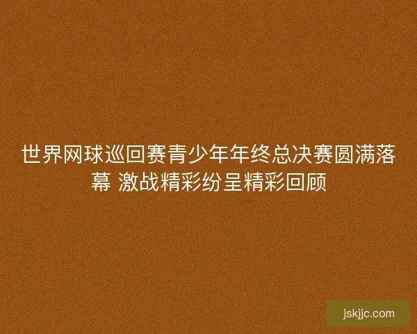 世界网球巡回赛青少年年终总决赛圆满落幕 激战精彩纷呈精彩回顾