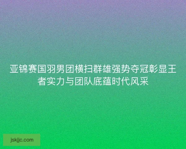 亚锦赛国羽男团横扫群雄强势夺冠彰显王者实力与团队底蕴时代风采