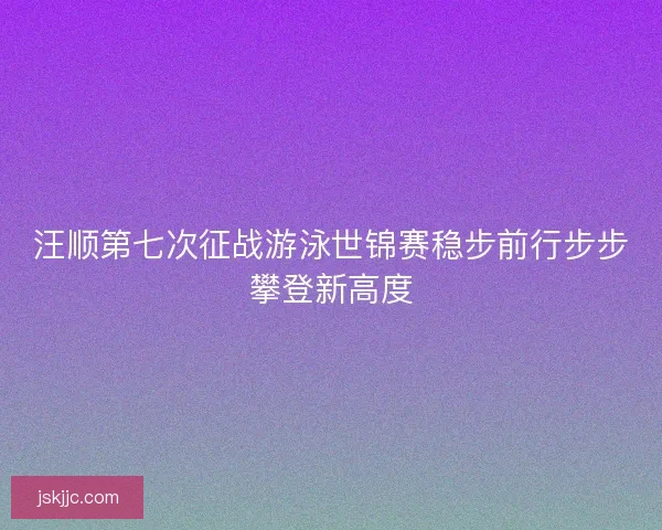 汪顺第七次征战游泳世锦赛稳步前行步步攀登新高度 汪顺第七次征战游泳世锦赛稳步前行步步攀登新高度