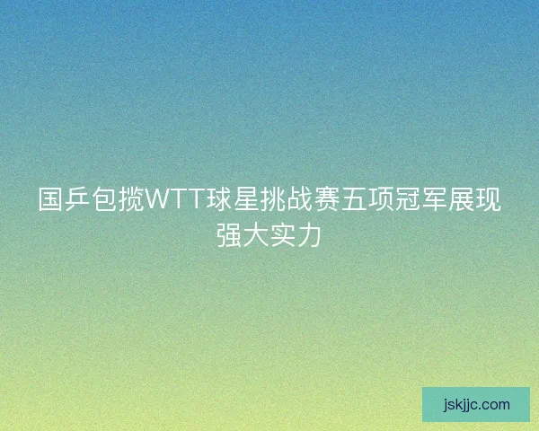 国乒包揽WTT球星挑战赛五项冠军展现强大实力