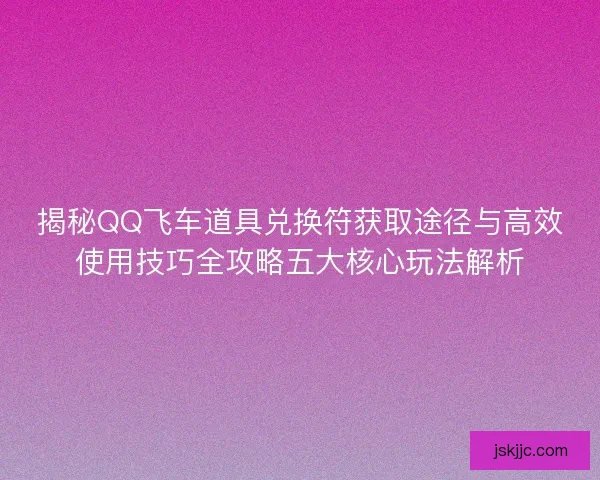 揭秘QQ飞车道具兑换符获取途径与高效使用技巧全攻略五大核心玩法解析 揭秘QQ飞车道具兑换符获取途径与高效使用技巧全攻略五大核心玩法解析