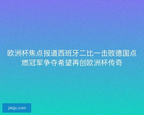 欧洲杯焦点报道西班牙二比一击败德国点燃冠军争夺希望再创欧洲杯传奇 欧洲杯焦点报道西班牙二比一击败德国点燃冠军争夺希望再创欧洲杯传奇