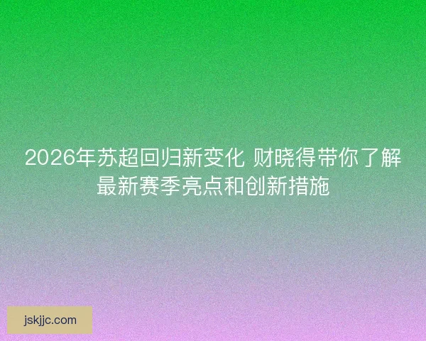 2026年苏超回归新变化 财晓得带你了解最新赛季亮点和创新措施