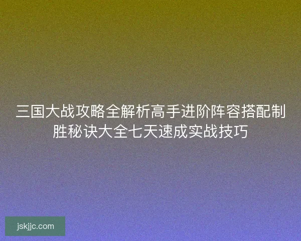 三国大战攻略全解析高手进阶阵容搭配制胜秘诀大全七天速成实战技巧