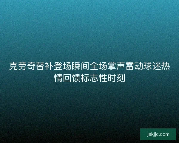 克劳奇替补登场瞬间全场掌声雷动球迷热情回馈标志性时刻