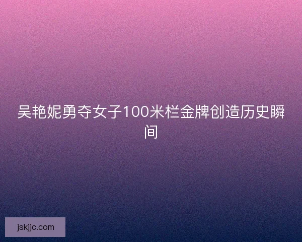 吴艳妮勇夺女子100米栏金牌创造历史瞬间