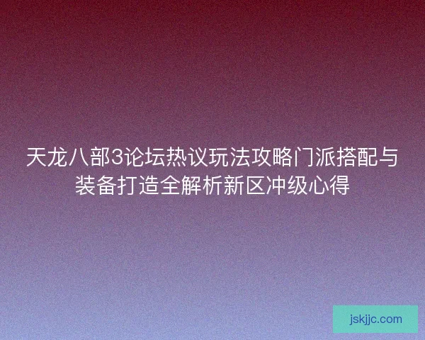 天龙八部3论坛热议玩法攻略门派搭配与装备打造全解析新区冲级心得