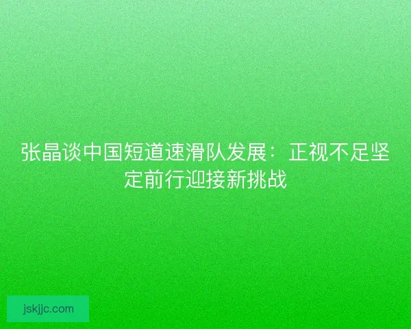 张晶谈中国短道速滑队发展：正视不足坚定前行迎接新挑战