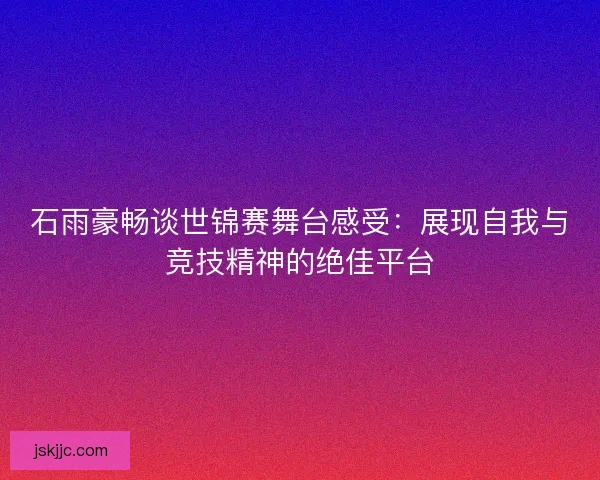 石雨豪畅谈世锦赛舞台感受：展现自我与竞技精神的绝佳平台