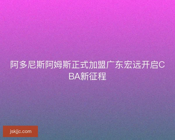 阿多尼斯阿姆斯正式加盟广东宏远开启CBA新征程