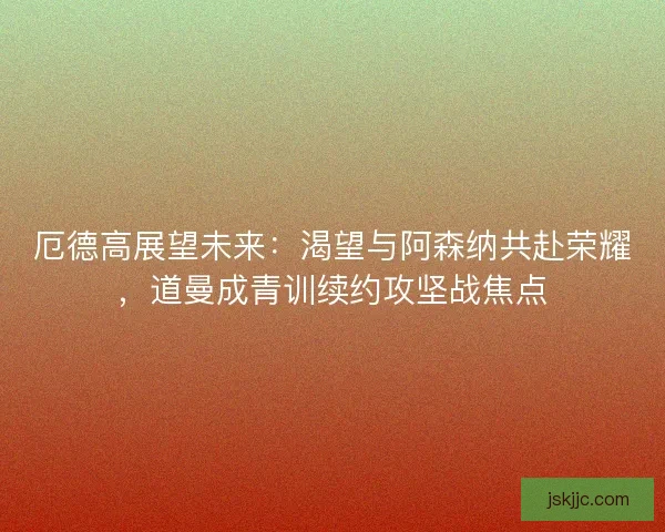 厄德高展望未来：渴望与阿森纳共赴荣耀，道曼成青训续约攻坚战焦点