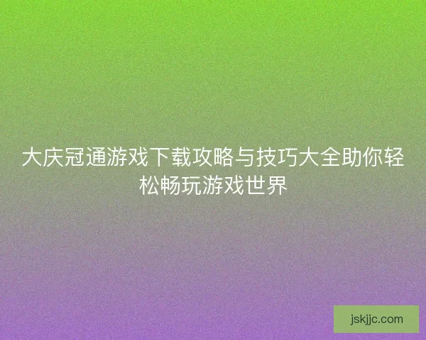 大庆冠通游戏下载攻略与技巧大全助你轻松畅玩游戏世界