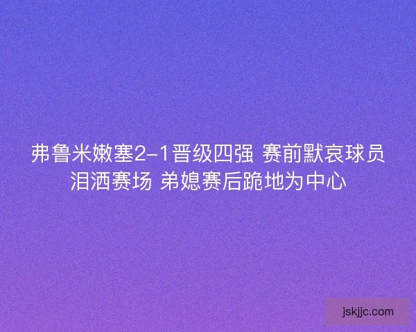 弗鲁米嫩塞2-1晋级四强 赛前默哀球员泪洒赛场 弟媳赛后跪地为中心