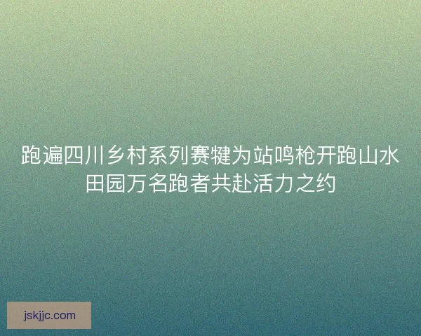 跑遍四川乡村系列赛犍为站鸣枪开跑山水田园万名跑者共赴活力之约