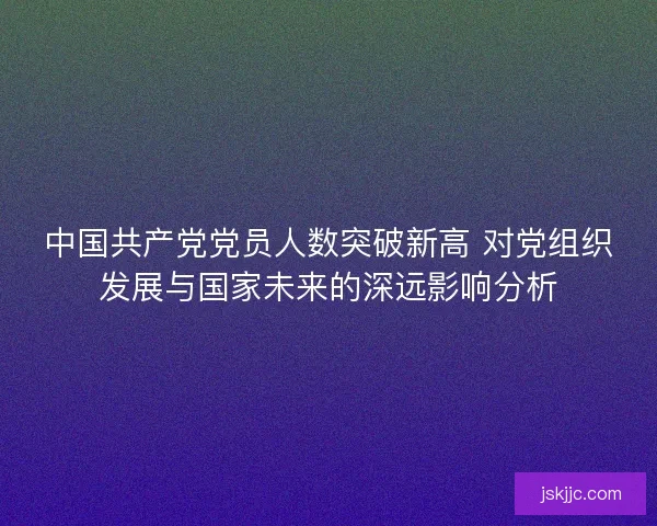 中国共产党党员人数突破新高 对党组织发展与国家未来的深远影响分析 中国共产党党员人数突破新高 对党组织发展与国家未来的深远影响分析