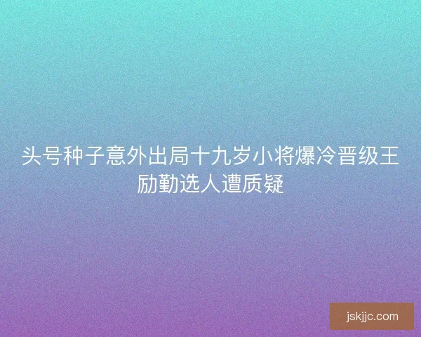 头号种子意外出局十九岁小将爆冷晋级王励勤选人遭质疑 头号种子意外出局十九岁小将爆冷晋级王励勤选人遭质疑