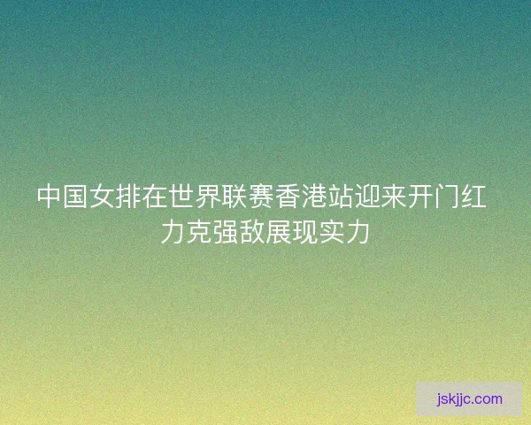 中国女排在世界联赛香港站迎来开门红 力克强敌展现实力
