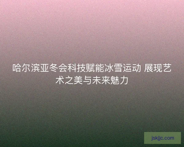哈尔滨亚冬会科技赋能冰雪运动 展现艺术之美与未来魅力