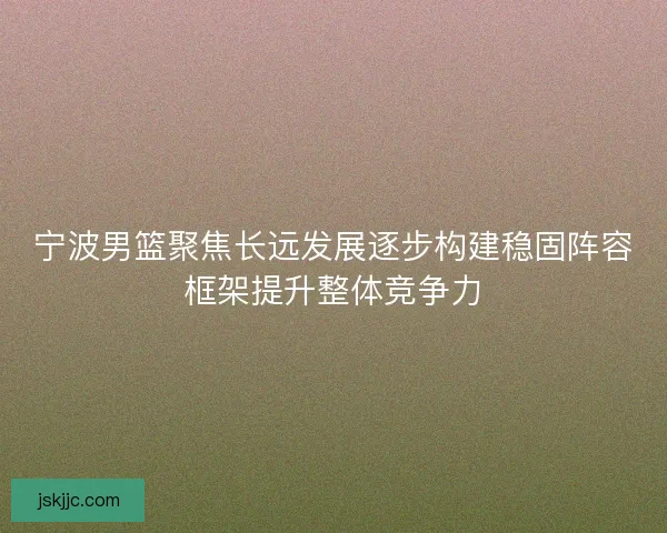 宁波男篮聚焦长远发展逐步构建稳固阵容框架提升整体竞争力