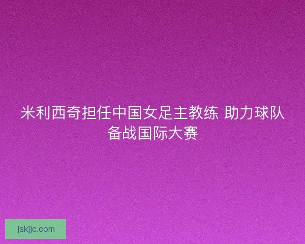 米利西奇担任中国女足主教练 助力球队备战国际大赛