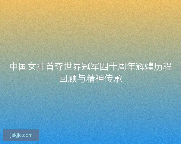 中国女排首夺世界冠军四十周年辉煌历程回顾与精神传承