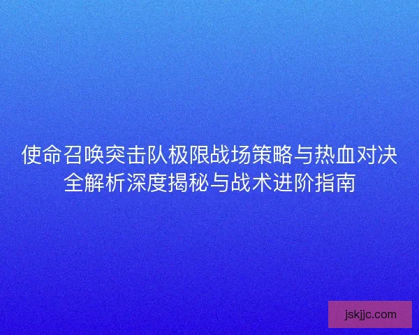 使命召唤突击队极限战场策略与热血对决全解析深度揭秘与战术进阶指南