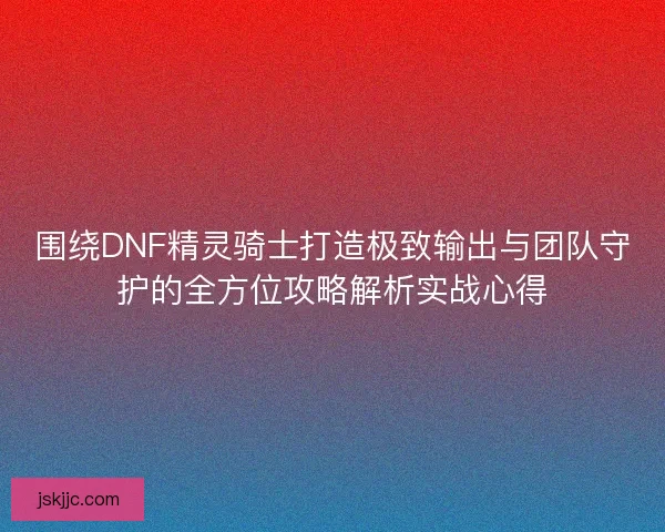 围绕DNF精灵骑士打造极致输出与团队守护的全方位攻略解析实战心得
