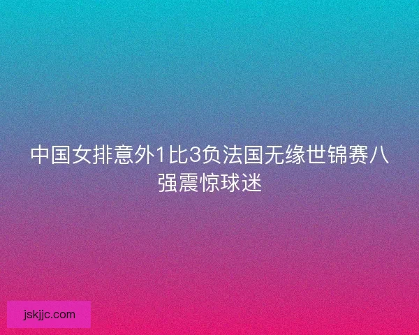 中国女排意外1比3负法国无缘世锦赛八强震惊球迷 中国女排意外1比3负法国无缘世锦赛八强震惊球迷