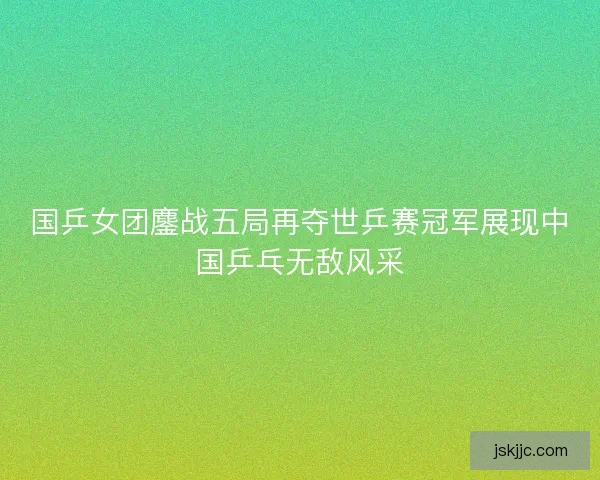 国乒女团鏖战五局再夺世乒赛冠军展现中国乒乓无敌风采 国乒女团鏖战五局再夺世乒赛冠军展现中国乒乓无敌风采
