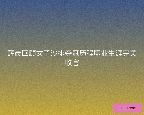 薛晨回顾女子沙排夺冠历程职业生涯完美收官 薛晨回顾女子沙排夺冠历程职业生涯完美收官