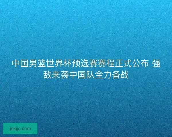 中国男篮世界杯预选赛赛程正式公布 强敌来袭中国队全力备战 中国男篮世界杯预选赛赛程正式公布 强敌来袭中国队全力备战