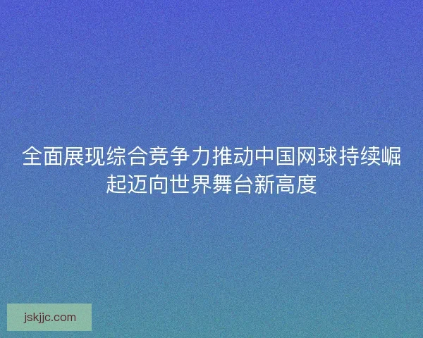 全面展现综合竞争力推动中国网球持续崛起迈向世界舞台新高度 全面展现综合竞争力推动中国网球持续崛起迈向世界舞台新高度