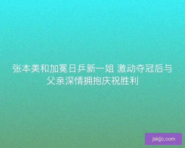 张本美和加冕日乒新一姐 激动夺冠后与父亲深情拥抱庆祝胜利